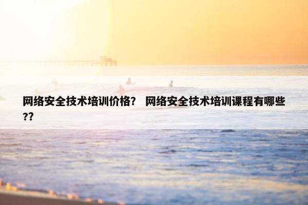 网络安全技术培训价格？ 网络安全技术培训课程有哪些?？