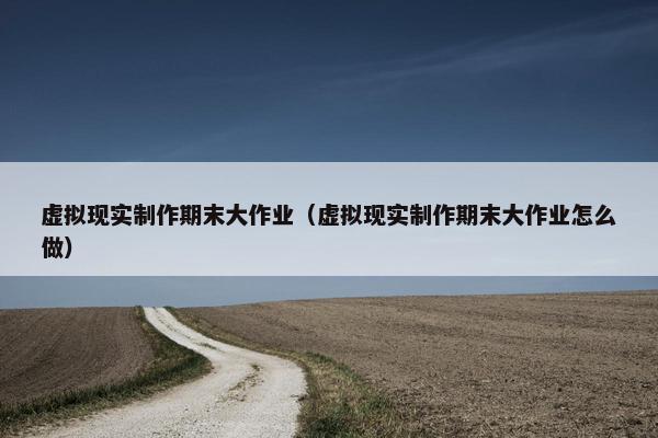 虚拟现实制作期末大作业（虚拟现实制作期末大作业怎么做）