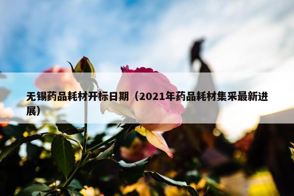无锡药品耗材开标日期（2021年药品耗材集采最新进展）