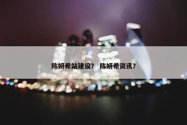 陈妍希站建设？ 陈妍希资讯？