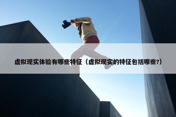 虚拟现实体验有哪些特征（虚拟现实的特征包括哪些?）