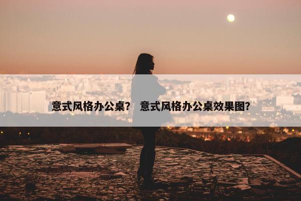 意式风格办公桌？ 意式风格办公桌效果图？