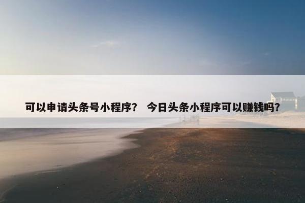 可以申请头条号小程序？ 今日头条小程序可以赚钱吗？