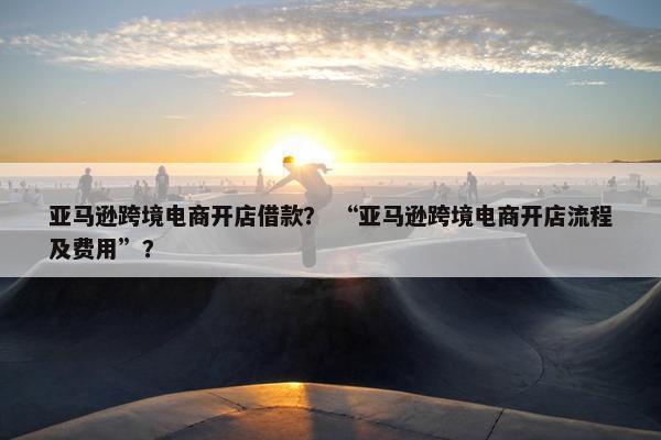 亚马逊跨境电商开店借款？ “亚马逊跨境电商开店流程及费用”？