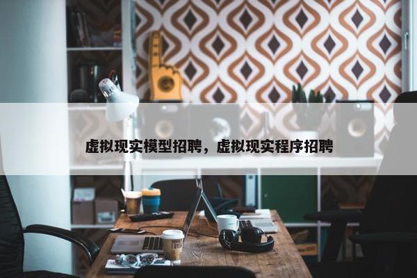 虚拟现实模型招聘，虚拟现实程序招聘