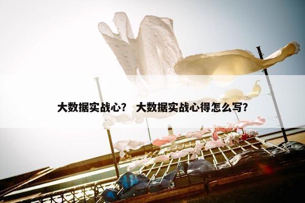 大数据实战心？ 大数据实战心得怎么写？