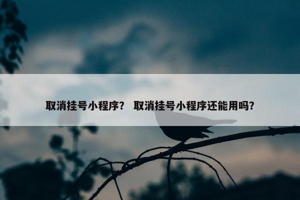 取消挂号小程序？ 取消挂号小程序还能用吗？