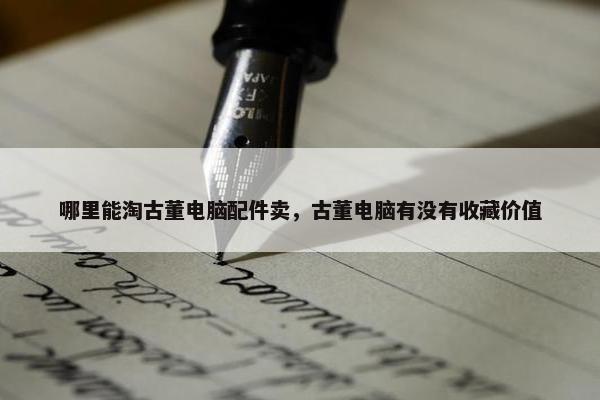 哪里能淘古董电脑配件卖，古董电脑有没有收藏价值