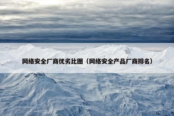 网络安全厂商优劣比图（网络安全产品厂商排名）