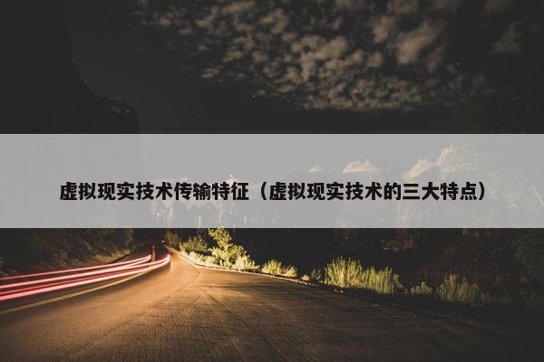 虚拟现实技术传输特征（虚拟现实技术的三大特点）