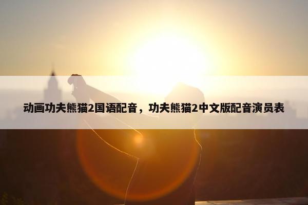 动画功夫熊猫2国语配音，功夫熊猫2中文版配音演员表