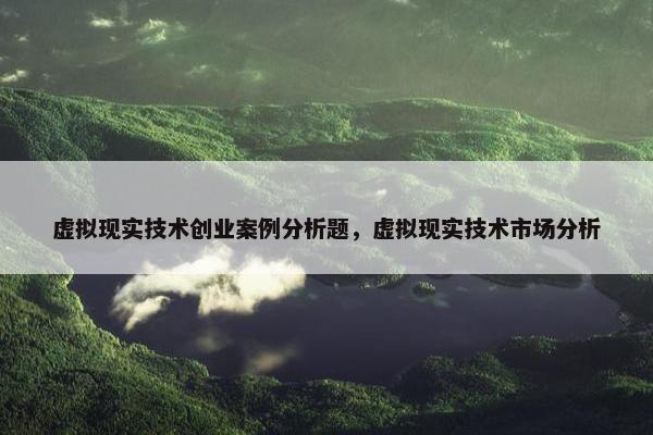 虚拟现实技术创业案例分析题，虚拟现实技术市场分析