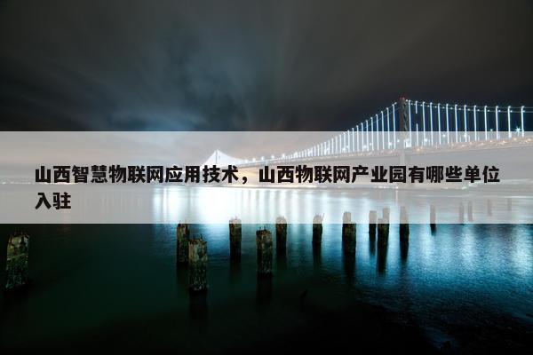 山西智慧物联网应用技术，山西物联网产业园有哪些单位入驻