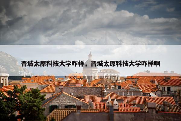 晋城太原科技大学咋样，晋城太原科技大学咋样啊