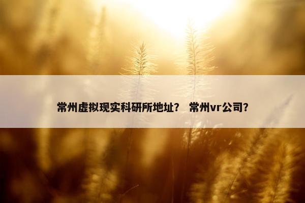 常州虚拟现实科研所地址？ 常州vr公司？