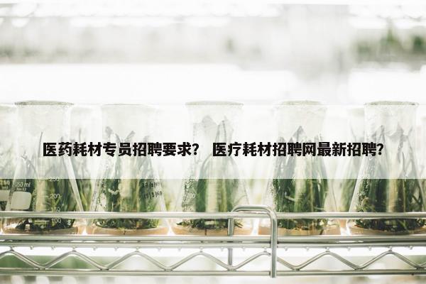 医药耗材专员招聘要求？ 医疗耗材招聘网最新招聘？