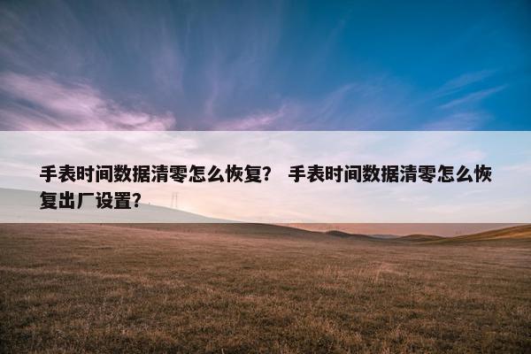 手表时间数据清零怎么恢复？ 手表时间数据清零怎么恢复出厂设置？