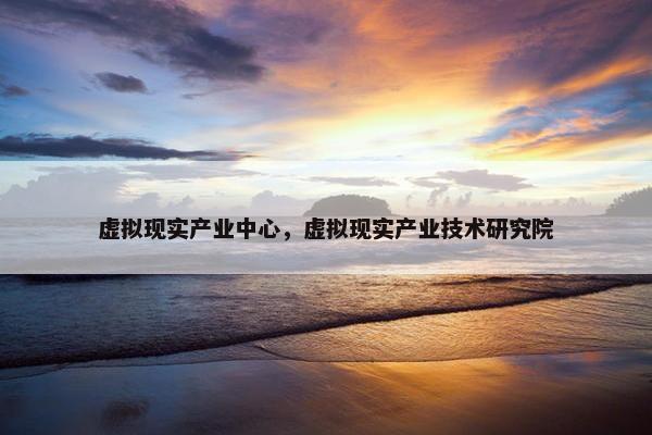 虚拟现实产业中心，虚拟现实产业技术研究院