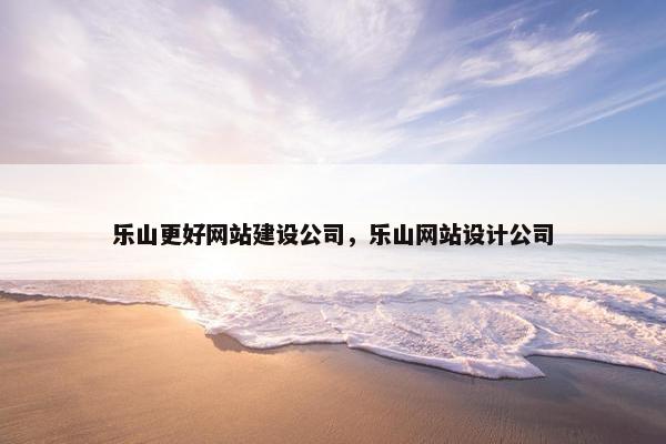 乐山更好网站建设公司，乐山网站设计公司