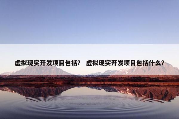 虚拟现实开发项目包括？ 虚拟现实开发项目包括什么？