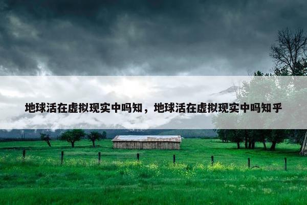 地球活在虚拟现实中吗知，地球活在虚拟现实中吗知乎