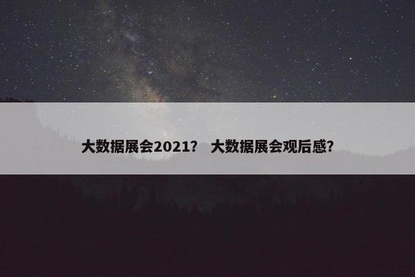 大数据展会2021？ 大数据展会观后感？