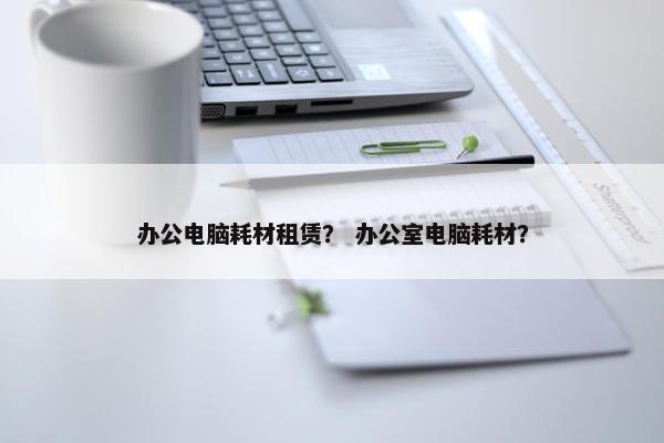 办公电脑耗材租赁？ 办公室电脑耗材？