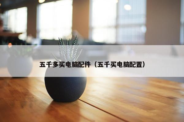五千多买电脑配件（五千买电脑配置）