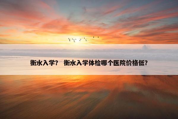 衡水入学？ 衡水入学体检哪个医院价格低？