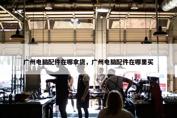 广州电脑配件在哪拿货，广州电脑配件在哪里买