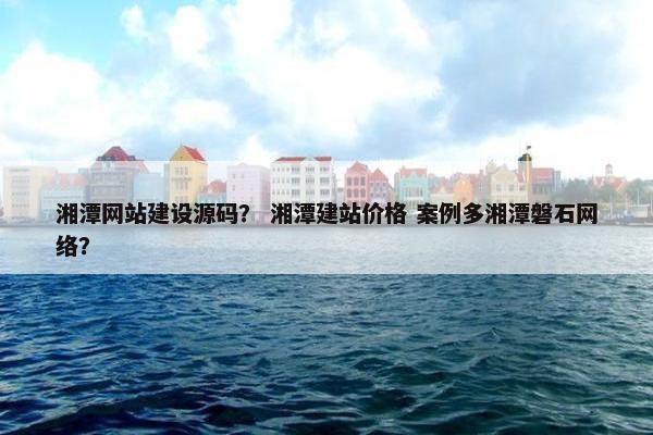 湘潭网站建设源码？ 湘潭建站价格 案例多湘潭磐石网络？
