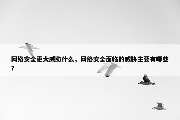 网络安全更大威胁什么，网络安全面临的威胁主要有哪些?