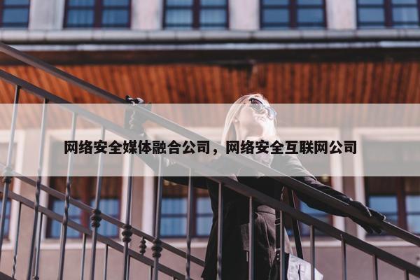 网络安全媒体融合公司，网络安全互联网公司