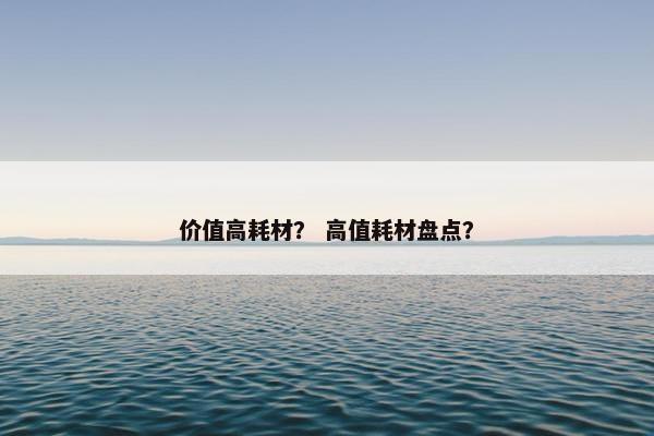 价值高耗材？ 高值耗材盘点？