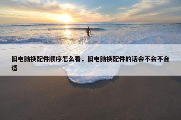 旧电脑换配件顺序怎么看，旧电脑换配件的话会不会不合适