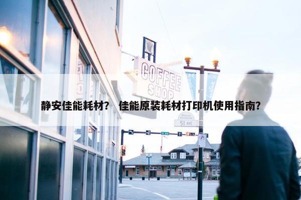静安佳能耗材？ 佳能原装耗材打印机使用指南？