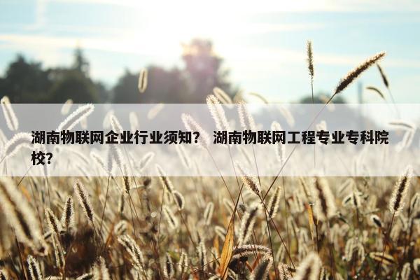 湖南物联网企业行业须知？ 湖南物联网工程专业专科院校？