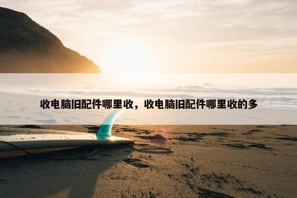 收电脑旧配件哪里收，收电脑旧配件哪里收的多
