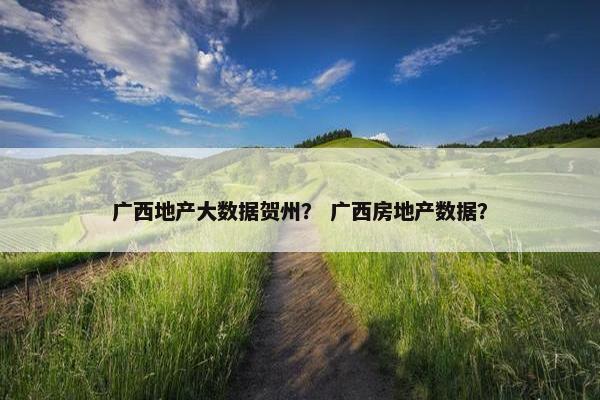 广西地产大数据贺州？ 广西房地产数据？
