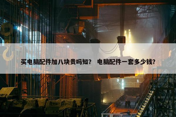 买电脑配件加八块贵吗知？ 电脑配件一套多少钱？