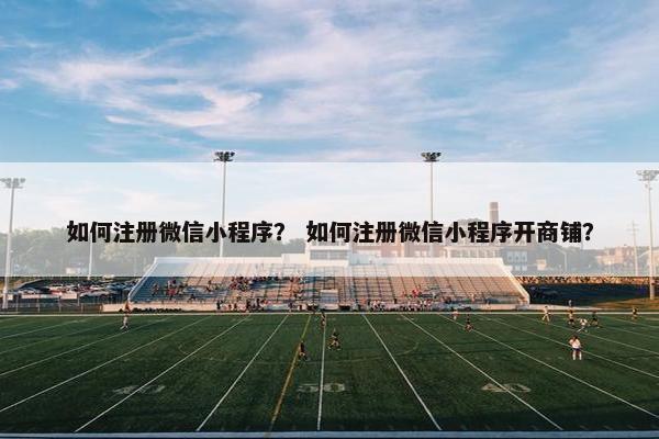 如何注册微信小程序？ 如何注册微信小程序开商铺？