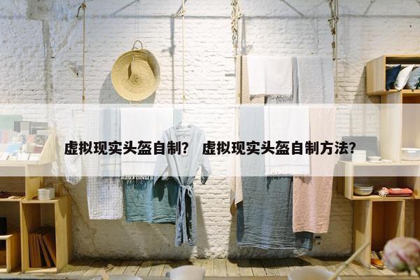 虚拟现实头盔自制？ 虚拟现实头盔自制方法？