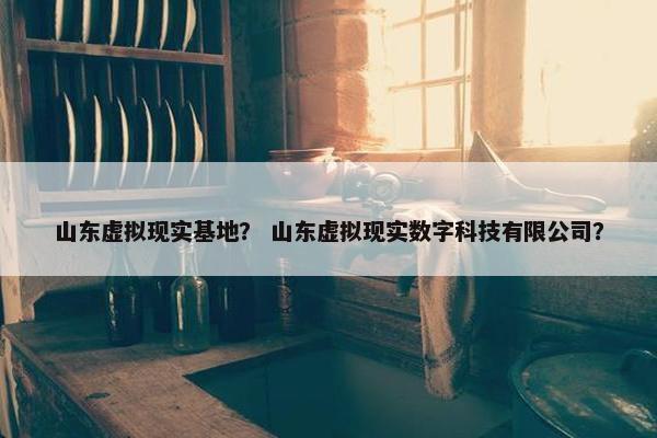 山东虚拟现实基地？ 山东虚拟现实数字科技有限公司？