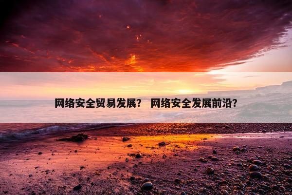 网络安全贸易发展？ 网络安全发展前沿？