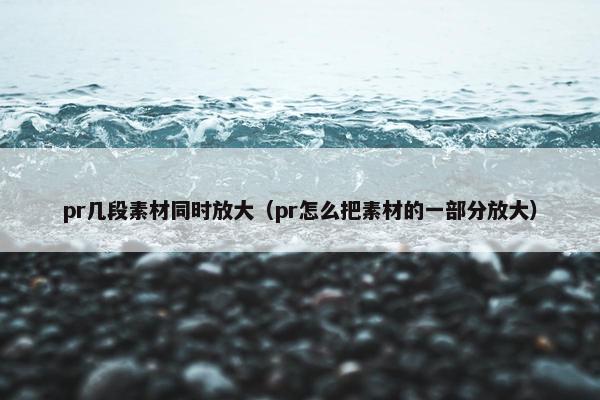pr几段素材同时放大（pr怎么把素材的一部分放大）