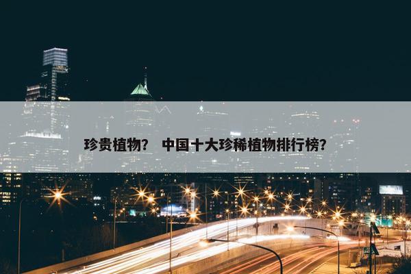 珍贵植物？ 中国十大珍稀植物排行榜？