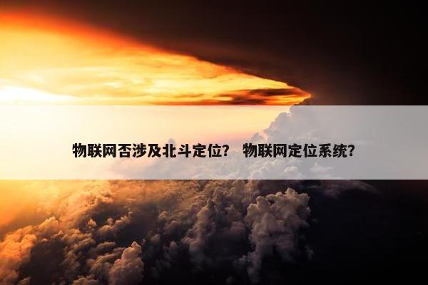 物联网否涉及北斗定位？ 物联网定位系统？