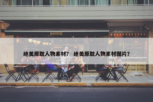 绝美原耽人物素材？ 绝美原耽人物素材图片？