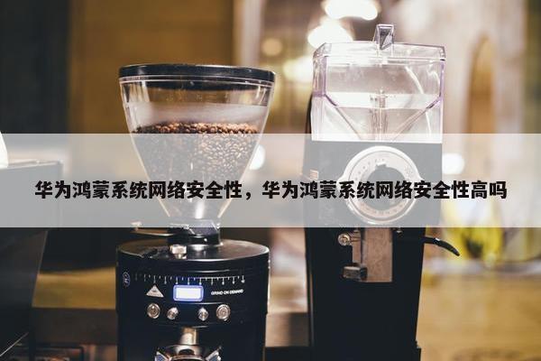 华为鸿蒙系统网络安全性，华为鸿蒙系统网络安全性高吗