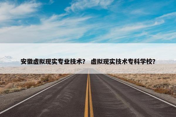 安徽虚拟现实专业技术？ 虚拟现实技术专科学校？